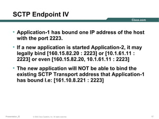 SCTP Endpoint IV
• Application-1 has bound one IP address of the host
with the port 2223.
• If a new application is started Application-2, it may
legally bind [160.15.82.20 : 2223] or [10.1.61.11 :
2223] or even [160.15.82.20, 10.1.61.11 : 2223]
• The new application will NOT be able to bind the
existing SCTP Transport address that Application-1
has bound I.e: [161.10.8.221 : 2223]

Presentation_ID

© 2003 Cisco Systems, Inc. All rights reserved.

17

 