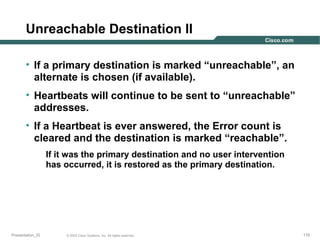 Unreachable Destination II
• If a primary destination is marked “unreachable”, an
alternate is chosen (if available).
• Heartbeats will continue to be sent to “unreachable”
addresses.
• If a Heartbeat is ever answered, the Error count is
cleared and the destination is marked “reachable”.
If it was the primary destination and no user intervention
has occurred, it is restored as the primary destination.

Presentation_ID

© 2003 Cisco Systems, Inc. All rights reserved.

170

 