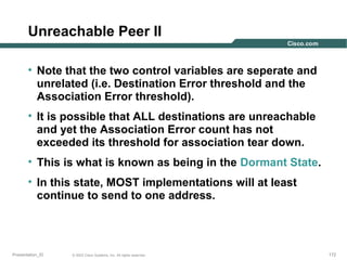 Unreachable Peer II
• Note that the two control variables are seperate and
unrelated (i.e. Destination Error threshold and the
Association Error threshold).
• It is possible that ALL destinations are unreachable
and yet the Association Error count has not
exceeded its threshold for association tear down.
• This is what is known as being in the Dormant State.
• In this state, MOST implementations will at least
continue to send to one address.

Presentation_ID

© 2003 Cisco Systems, Inc. All rights reserved.

172

 