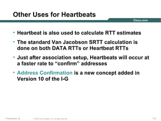 Other Uses for Heartbeats
• Heartbeat is also used to calculate RTT estimates
• The standard Van Jacobson SRTT calculation is
done on both DATA RTTs or Heartbeat RTTs
• Just after association setup, Heartbeats will occur at
a faster rate to “confirm” addresses
• Address Confirmation is a new concept added in
Version 10 of the I-G

Presentation_ID

© 2003 Cisco Systems, Inc. All rights reserved.

173

 