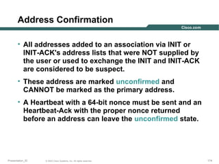 Address Confirmation
• All addresses added to an association via INIT or
INIT-ACK's address lists that were NOT supplied by
the user or used to exchange the INIT and INIT-ACK
are considered to be suspect.
• These address are marked unconfirmed and
CANNOT be marked as the primary address.
• A Heartbeat with a 64-bit nonce must be sent and an
Heartbeat-Ack with the proper nonce returned
before an address can leave the unconfirmed state.

Presentation_ID

© 2003 Cisco Systems, Inc. All rights reserved.

174

 