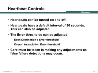Heartbeat Controls
• Heartbeats can be turned on and off.
• Heartbeats have a default interval of 30 seconds.
This can also be adjusted.
• The Error thresholds can be adjusted:
Each Destination's Error threshold
Overall Association Error threshold

• Care must be taken in making any adjustments as
false failure detections may occur.

Presentation_ID

© 2003 Cisco Systems, Inc. All rights reserved.

176

 