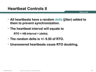 Heartbeat Controls II
• All heartbeats have a random delta (jitter) added to
them to prevent synchronization.
• The heartbeat interval will equate to
RTO + HB.Interval + (delta).

• The random delta is +/- 0.50 of RTO.
• Unanswered heartbeats cause RTO doubling.

Presentation_ID

© 2003 Cisco Systems, Inc. All rights reserved.

177

 