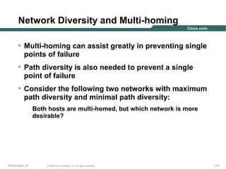 Network Diversity and Multi-homing
• Multi-homing can assist greatly in preventing single
points of failure
• Path diversity is also needed to prevent a single
point of failure
• Consider the following two networks with maximum
path diversity and minimal path diversity:
Both hosts are multi-homed, but which network is more
desirable?

Presentation_ID

© 2003 Cisco Systems, Inc. All rights reserved.

178

 