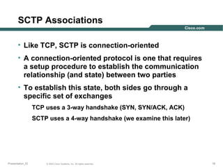 SCTP Associations
• Like TCP, SCTP is connection-oriented
• A connection-oriented protocol is one that requires
a setup procedure to establish the communication
relationship (and state) between two parties
• To establish this state, both sides go through a
specific set of exchanges
TCP uses a 3-way handshake (SYN, SYN/ACK, ACK)
SCTP uses a 4-way handshake (we examine this later)

Presentation_ID

© 2003 Cisco Systems, Inc. All rights reserved.

18

 
