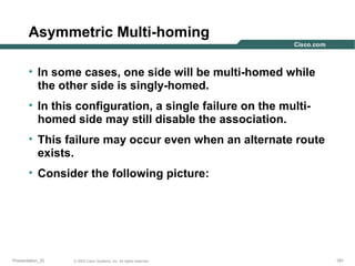 Asymmetric Multi-homing
• In some cases, one side will be multi-homed while
the other side is singly-homed.
• In this configuration, a single failure on the multihomed side may still disable the association.
• This failure may occur even when an alternate route
exists.
• Consider the following picture:

Presentation_ID

© 2003 Cisco Systems, Inc. All rights reserved.

181

 