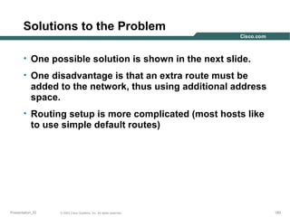 Solutions to the Problem
• One possible solution is shown in the next slide.
• One disadvantage is that an extra route must be
added to the network, thus using additional address
space.
• Routing setup is more complicated (most hosts like
to use simple default routes)

Presentation_ID

© 2003 Cisco Systems, Inc. All rights reserved.

183

 