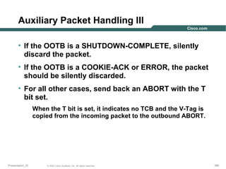 Auxiliary Packet Handling III
• If the OOTB is a SHUTDOWN-COMPLETE, silently
discard the packet.
• If the OOTB is a COOKIE-ACK or ERROR, the packet
should be silently discarded.
• For all other cases, send back an ABORT with the T
bit set.
When the T bit is set, it indicates no TCB and the V-Tag is
copied from the incoming packet to the outbound ABORT.

Presentation_ID

© 2003 Cisco Systems, Inc. All rights reserved.

189

 