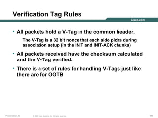Verification Tag Rules
• All packets hold a V-Tag in the common header.
The V-Tag is a 32 bit nonce that each side picks during
association setup (in the INIT and INIT-ACK chunks)

• All packets received have the checksum calculated
and the V-Tag verified.
• There is a set of rules for handling V-Tags just like
there are for OOTB

Presentation_ID

© 2003 Cisco Systems, Inc. All rights reserved.

190

 