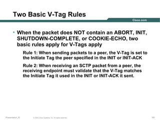 Two Basic V-Tag Rules
• When the packet does NOT contain an ABORT, INIT,
SHUTDOWN-COMPLETE, or COOKIE-ECHO, two
basic rules apply for V-Tags apply
Rule 1: When sending packets to a peer, the V-Tag is set to
the Initiate Tag the peer specified in the INIT or INIT-ACK
Rule 2: When receiving an SCTP packet from a peer, the
receiving endpoint must validate that the V-Tag matches
the Initiate Tag it used in the INIT or INIT-ACK it sent.

Presentation_ID

© 2003 Cisco Systems, Inc. All rights reserved.

191

 