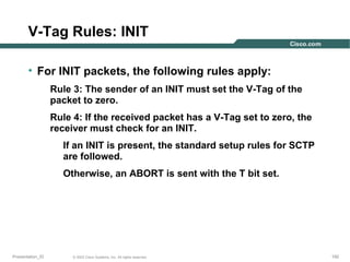 V-Tag Rules: INIT
• For INIT packets, the following rules apply:
Rule 3: The sender of an INIT must set the V-Tag of the
packet to zero.
Rule 4: If the received packet has a V-Tag set to zero, the
receiver must check for an INIT.
If an INIT is present, the standard setup rules for SCTP
are followed.
Otherwise, an ABORT is sent with the T bit set.

Presentation_ID

© 2003 Cisco Systems, Inc. All rights reserved.

192

 