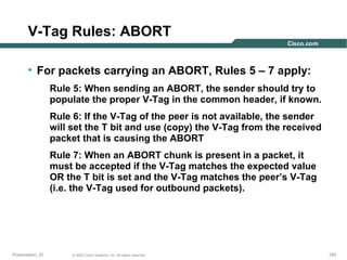 V-Tag Rules: ABORT
• For packets carrying an ABORT, Rules 5 – 7 apply:
Rule 5: When sending an ABORT, the sender should try to
populate the proper V-Tag in the common header, if known.
Rule 6: If the V-Tag of the peer is not available, the sender
will set the T bit and use (copy) the V-Tag from the received
packet that is causing the ABORT
Rule 7: When an ABORT chunk is present in a packet, it
must be accepted if the V-Tag matches the expected value
OR the T bit is set and the V-Tag matches the peer’s V-Tag
(i.e. the V-Tag used for outbound packets).

Presentation_ID

© 2003 Cisco Systems, Inc. All rights reserved.

193

 