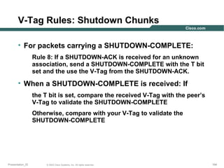 V-Tag Rules: Shutdown Chunks
• For packets carrying a SHUTDOWN-COMPLETE:
Rule 8: If a SHUTDOWN-ACK is received for an unknown
association, send a SHUTDOWN-COMPLETE with the T bit
set and the use the V-Tag from the SHUTDOWN-ACK.

• When a SHUTDOWN-COMPLETE is received: If
the T bit is set, compare the received V-Tag with the peer’s
V-Tag to validate the SHUTDOWN-COMPLETE
Otherwise, compare with your V-Tag to validate the
SHUTDOWN-COMPLETE

Presentation_ID

© 2003 Cisco Systems, Inc. All rights reserved.

194

 