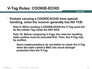 V-Tag Rules: COOKIE-ECHO
• Packets carrying a COOKIE-ECHO have special
handling, since the receiver generally has NO TCB:
Rule 9: When sending a COOKIE-ECHO the V-Tag used will
be the Initiate Tag inside the INIT-ACK.
Rule 10: Before comparing V-Tags, the rules for handling
state cookies must be executed first. Then, the V-Tag may
be verified.
Some implementations do not bother to check the V-Tag
when the state cookie's MAC has much stronger
protection then the V-Tag

Presentation_ID

© 2003 Cisco Systems, Inc. All rights reserved.

195

 