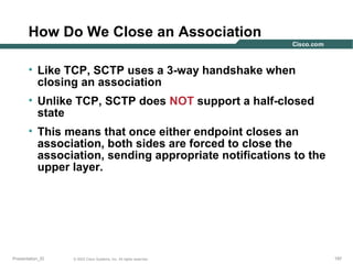 How Do We Close an Association
• Like TCP, SCTP uses a 3-way handshake when
closing an association
• Unlike TCP, SCTP does NOT support a half-closed
state
• This means that once either endpoint closes an
association, both sides are forced to close the
association, sending appropriate notifications to the
upper layer.

Presentation_ID

© 2003 Cisco Systems, Inc. All rights reserved.

197

 