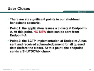 User Closes
• There are six significant points in our shutdown
handshake scenario.
• Point 1: the application issues a close() at EndpointA. At this point, NO NEW data can be sent from
Endpoint-A.
• Point 2: the SCTP implementation at Endpoint-A has
sent and received acknowledgement for all queued
data (before the close). At this point, the endpoint
sends a SHUTDOWN chunk.

Presentation_ID

© 2003 Cisco Systems, Inc. All rights reserved.

199

 