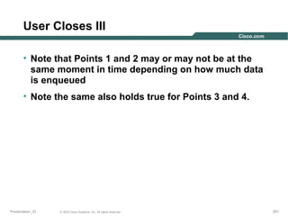 User Closes III
• Note that Points 1 and 2 may or may not be at the
same moment in time depending on how much data
is enqueued
• Note the same also holds true for Points 3 and 4.

Presentation_ID

© 2003 Cisco Systems, Inc. All rights reserved.

201

 