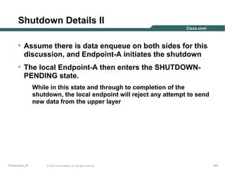 Shutdown Details II
• Assume there is data enqueue on both sides for this
discussion, and Endpoint-A initiates the shutdown
• The local Endpoint-A then enters the SHUTDOWNPENDING state.
While in this state and through to completion of the
shutdown, the local endpoint will reject any attempt to send
new data from the upper layer

Presentation_ID

© 2003 Cisco Systems, Inc. All rights reserved.

203

 