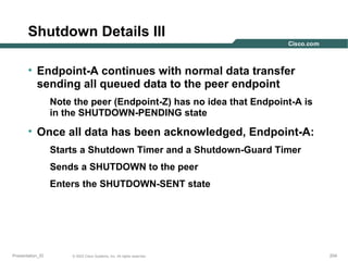 Shutdown Details III
• Endpoint-A continues with normal data transfer
sending all queued data to the peer endpoint
Note the peer (Endpoint-Z) has no idea that Endpoint-A is
in the SHUTDOWN-PENDING state

• Once all data has been acknowledged, Endpoint-A:
Starts a Shutdown Timer and a Shutdown-Guard Timer
Sends a SHUTDOWN to the peer
Enters the SHUTDOWN-SENT state

Presentation_ID

© 2003 Cisco Systems, Inc. All rights reserved.

204

 