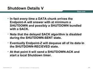 Shutdown Details V
• In fact every time a DATA chunk arrives the
Endpoint-A will answer with at minimum a
SHUTDOWN and possibly a SHUTDOWN bundled
with a SACK.
• Note that the delayed SACK algorithm is disabled
during the SHUTDOWN-SENT state.
• Eventually Endpoint-Z will dequeue all of its data in
the SHUTDOWN-RECIEVED state.
• At that point it will send a SHUTDOWN-ACK and
start a local Shutdown timer.

Presentation_ID

© 2003 Cisco Systems, Inc. All rights reserved.

206

 