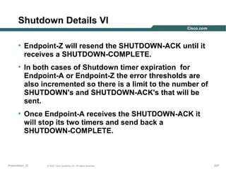 Shutdown Details VI
• Endpoint-Z will resend the SHUTDOWN-ACK until it
receives a SHUTDOWN-COMPLETE.
• In both cases of Shutdown timer expiration for
Endpoint-A or Endpoint-Z the error thresholds are
also incremented so there is a limit to the number of
SHUTDOWN's and SHUTDOWN-ACK's that will be
sent.
• Once Endpoint-A receives the SHUTDOWN-ACK it
will stop its two timers and send back a
SHUTDOWN-COMPLETE.

Presentation_ID

© 2003 Cisco Systems, Inc. All rights reserved.

207

 