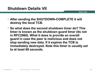 Shutdown Details VII
• After sending the SHUTDOWN-COMPLETE it will
destroy the local TCB.
• So what does the second shutdown timer do? This
timer is known as the shutdown guard timer (its not
in RFC2960). What it does is provide an overall
guard in case the peer is malicious and does not
stop sending new data. If it expires the TCB is
immediately destroyed. Note this timer is usually set
to at least 60 seconds.

Presentation_ID

© 2003 Cisco Systems, Inc. All rights reserved.

208

 