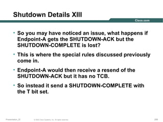 Shutdown Details XIII
• So you may have noticed an issue, what happens if
Endpoint-A gets the SHUTDOWN-ACK but the
SHUTDOWN-COMPLETE is lost?
• This is where the special rules discussed previously
come in.
• Endpoint-A would then receive a resend of the
SHUTDOWN-ACK but it has no TCB.
• So instead it send a SHUTDOWN-COMPLETE with
the T bit set.

Presentation_ID

© 2003 Cisco Systems, Inc. All rights reserved.

209

 