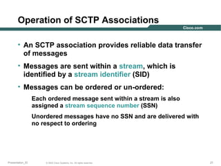 Operation of SCTP Associations
• An SCTP association provides reliable data transfer
of messages
• Messages are sent within a stream, which is
identified by a stream identifier (SID)
• Messages can be ordered or un-ordered:
Each ordered message sent within a stream is also
assigned a stream sequence number (SSN)
Unordered messages have no SSN and are delivered with
no respect to ordering

Presentation_ID

© 2003 Cisco Systems, Inc. All rights reserved.

21

 