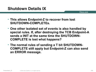 Shutdown Details IX
• This allows Endpoint-Z to recover from lost
SHUTDOWN-COMPLETEs.
• One other isolated set of events is also handled by
special rules. If, after destroying the TCB Endpoint-A
sends a INIT at the same time the SHUTDOWNCOMPLETE is lost what happens?
• The normal rules of sending a T bit SHUTDOWNCOMPLETE still apply but Endpoint-Z can also send
an ERROR message.

Presentation_ID

© 2003 Cisco Systems, Inc. All rights reserved.

210

 