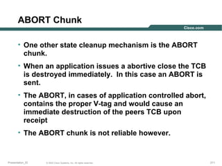ABORT Chunk
• One other state cleanup mechanism is the ABORT
chunk.
• When an application issues a abortive close the TCB
is destroyed immediately. In this case an ABORT is
sent.
• The ABORT, in cases of application controlled abort,
contains the proper V-tag and would cause an
immediate destruction of the peers TCB upon
receipt
• The ABORT chunk is not reliable however.

Presentation_ID

© 2003 Cisco Systems, Inc. All rights reserved.

211

 