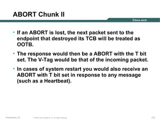 ABORT Chunk II
• If an ABORT is lost, the next packet sent to the
endpoint that destroyed its TCB will be treated as
OOTB.
• The response would then be a ABORT with the T bit
set. The V-Tag would be that of the incoming packet.
• In cases of system restart you would also receive an
ABORT with T bit set in response to any message
(such as a Heartbeat).

Presentation_ID

© 2003 Cisco Systems, Inc. All rights reserved.

212

 