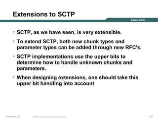 Extensions to SCTP
• SCTP, as we have seen, is very extensible.
• To extend SCTP, both new chunk types and
parameter types can be added through new RFC's.
• SCTP implementations use the upper bits to
determine how to handle unknown chunks and
parameters.
• When designing extensions, one should take this
upper bit handling into account

Presentation_ID

© 2003 Cisco Systems, Inc. All rights reserved.

213

 