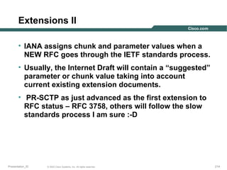 Extensions II
• IANA assigns chunk and parameter values when a
NEW RFC goes through the IETF standards process.
• Usually, the Internet Draft will contain a “suggested”
parameter or chunk value taking into account
current existing extension documents.
• PR-SCTP as just advanced as the first extension to
RFC status – RFC 3758, others will follow the slow
standards process I am sure :-D

Presentation_ID

© 2003 Cisco Systems, Inc. All rights reserved.

214

 