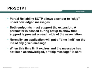 PR-SCTP I
• Partial Reliability SCTP allows a sender to “skip”
unacknowledged messages.
• Both endpoints must support the extension. A
parameter is passed during setup to show that
support is present on each side of the association.
• Normally, an application will put a “time limit” on the
life of any given message.
• When this time limit expires and the message has
not been acknowledged, a “skip message” is sent.

Presentation_ID

© 2003 Cisco Systems, Inc. All rights reserved.

215

 