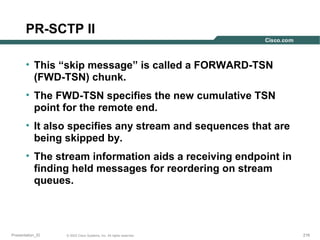 PR-SCTP II
• This “skip message” is called a FORWARD-TSN
(FWD-TSN) chunk.
• The FWD-TSN specifies the new cumulative TSN
point for the remote end.
• It also specifies any stream and sequences that are
being skipped by.
• The stream information aids a receiving endpoint in
finding held messages for reordering on stream
queues.

Presentation_ID

© 2003 Cisco Systems, Inc. All rights reserved.

216

 