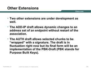 Other Extensions
• Two other extensions are under development as
well.
• The ADD-IP draft allows dynamic changes to an
address set of an endpoint without restart of the
association.
• The AUTH draft allows selected chunks to be
“wrapped” with a signature. The draft is in
fluctuation right now but its final form will be an
implementation of the PBK-Draft (PBK stands for
Purpose Built Keys).

Presentation_ID

© 2003 Cisco Systems, Inc. All rights reserved.

218

 