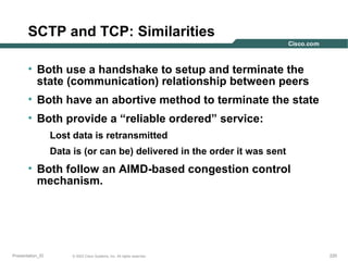 SCTP and TCP: Similarities
• Both use a handshake to setup and terminate the
state (communication) relationship between peers
• Both have an abortive method to terminate the state
• Both provide a “reliable ordered” service:
Lost data is retransmitted
Data is (or can be) delivered in the order it was sent

• Both follow an AIMD-based congestion control
mechanism.

Presentation_ID

© 2003 Cisco Systems, Inc. All rights reserved.

220

 