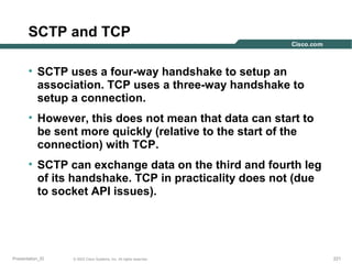 SCTP and TCP
• SCTP uses a four-way handshake to setup an
association. TCP uses a three-way handshake to
setup a connection.
• However, this does not mean that data can start to
be sent more quickly (relative to the start of the
connection) with TCP.
• SCTP can exchange data on the third and fourth leg
of its handshake. TCP in practicality does not (due
to socket API issues).

Presentation_ID

© 2003 Cisco Systems, Inc. All rights reserved.

221

 