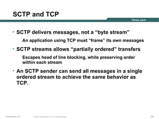 SCTP and TCP
• SCTP delivers messages, not a “byte stream”
An application using TCP must “frame” its own messages

• SCTP streams allows “partially ordered” transfers
Escapes head of line blocking, while preserving order
within each stream

• An SCTP sender can send all messages in a single
ordered stream to achieve the same behavior as
TCP.

Presentation_ID

© 2003 Cisco Systems, Inc. All rights reserved.

222

 