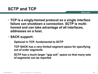 SCTP and TCP
• TCP is a singly-homed protocol so a single interface
failure can shutdown a connection. SCTP is multihomed and can take advantage of all interfaces,
addresses on a host.
• SACK support:
Optional in TCP, fundamental to SCTP
TCP SACK has a very limited segment space for specifying
out of order segments
SCTP has a much larger “gap ack” space so that many sets
of segments can be reported

Presentation_ID

© 2003 Cisco Systems, Inc. All rights reserved.

224

 