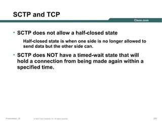 SCTP and TCP
• SCTP does not allow a half-closed state
Half-closed state is when one side is no longer allowed to
send data but the other side can.

• SCTP does NOT have a timed-wait state that will
hold a connection from being made again within a
specified time.

Presentation_ID

© 2003 Cisco Systems, Inc. All rights reserved.

225

 