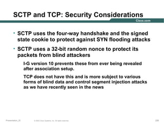 SCTP and TCP: Security Considerations
• SCTP uses the four-way handshake and the signed
state cookie to protect against SYN flooding attacks
• SCTP uses a 32-bit random nonce to protect its
packets from blind attackers
I-G version 10 prevents these from ever being revealed
after association setup.
TCP does not have this and is more subject to various
forms of blind data and control segment injection attacks
as we have recently seen in the news

Presentation_ID

© 2003 Cisco Systems, Inc. All rights reserved.

226

 