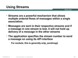 Using Streams
• Streams are a powerful mechanism that allows
multiple ordered flows of messages within a single
association.
• Messages are sent in their respective streams and if
a message in one stream is lost, it will not hold up
delivery of a message in the other streams
• The application specifies the stream number to send
a message on using its API interface
For sockets, this is generally sctp_sendmsg()

Presentation_ID

© 2003 Cisco Systems, Inc. All rights reserved.

227

 