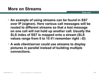 More on Streams
• An example of using streams can be found in SS7
over IP (sigtran). Here various call messages will be
routed to different streams so that a lost message
on one call will not hold up another call. Usually the
SLS index of SS7 is mapped onto a stream (SLS
values range from 0 to 15 if I remember right :-D)
• A web client/server could use streams to display
pictures in parallel instead of building multiple
connections.

Presentation_ID

© 2003 Cisco Systems, Inc. All rights reserved.

228

 