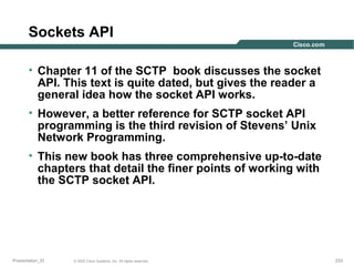 Sockets API
• Chapter 11 of the SCTP book discusses the socket
API. This text is quite dated, but gives the reader a
general idea how the socket API works.
• However, a better reference for SCTP socket API
programming is the third revision of Stevens’ Unix
Network Programming.
• This new book has three comprehensive up-to-date
chapters that detail the finer points of working with
the SCTP socket API.

Presentation_ID

© 2003 Cisco Systems, Inc. All rights reserved.

233

 