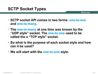 SCTP Socket Types
• SCTP socket API comes in two forms: one-to-one
and one-to-many.
• The one-to-many at one time was known by the
“UDP style” socket. The one-to-one used to be
called the a “TCP style” socket.
• So what is the purpose of each socket style and how
can it be used?
• We will start with the one-to-one style.

Presentation_ID

© 2003 Cisco Systems, Inc. All rights reserved.

234

 