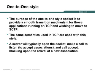 One-to-One style
• The purpose of the one-to-one style socket is to
provide a smooth transition mechanism for those
applications running on TCP and wishing to move to
SCTP.
• The same semantics used in TCP are used with this
style.
• A server will typically open the socket, make a call to
listen (to accept associations), and call accept,
blocking upon the arrival of a new association.

Presentation_ID

© 2003 Cisco Systems, Inc. All rights reserved.

235

 