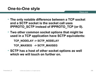 One-to-One style
• The only notable difference between a TCP socket
and a SCTP socket is the socket call uses
IPPROTO_SCTP instead of IPPROTO_TCP (or 0).
• Two other common socket options that might be
used in a TCP application have SCTP equivalents:
TCP_NODELAY -> SCTP_NODELAY
TCP_MAXSEG -> SCTP_MAXSEG

• SCTP has a host of other socket options as well
which we will touch on further on.

Presentation_ID

© 2003 Cisco Systems, Inc. All rights reserved.

236

 