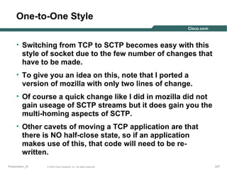 One-to-One Style
• Switching from TCP to SCTP becomes easy with this
style of socket due to the few number of changes that
have to be made.
• To give you an idea on this, note that I ported a
version of mozilla with only two lines of change.
• Of course a quick change like I did in mozilla did not
gain useage of SCTP streams but it does gain you the
multi-homing aspects of SCTP.
• Other cavets of moving a TCP application are that
there is NO half-close state, so if an application
makes use of this, that code will need to be rewritten.
Presentation_ID

© 2003 Cisco Systems, Inc. All rights reserved.

237

 