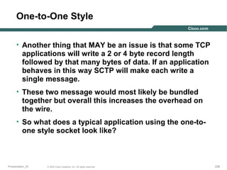 One-to-One Style
• Another thing that MAY be an issue is that some TCP
applications will write a 2 or 4 byte record length
followed by that many bytes of data. If an application
behaves in this way SCTP will make each write a
single message.
• These two message would most likely be bundled
together but overall this increases the overhead on
the wire.
• So what does a typical application using the one-toone style socket look like?

Presentation_ID

© 2003 Cisco Systems, Inc. All rights reserved.

238

 
